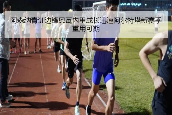 阿森纳青训边锋恩瓦内里成长迅速阿尔特塔新赛季重用可期